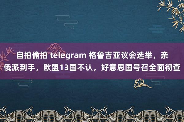 自拍偷拍 telegram 格鲁吉亚议会选举，亲俄派到手，欧盟13国不认，好意思国号召全面彻查