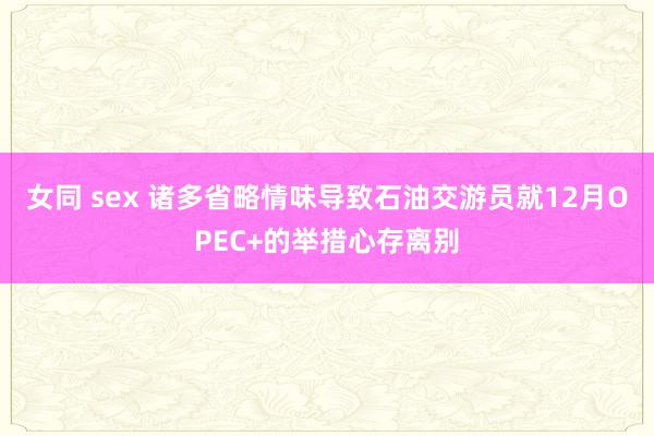 女同 sex 诸多省略情味导致石油交游员就12月OPEC+的举措心存离别