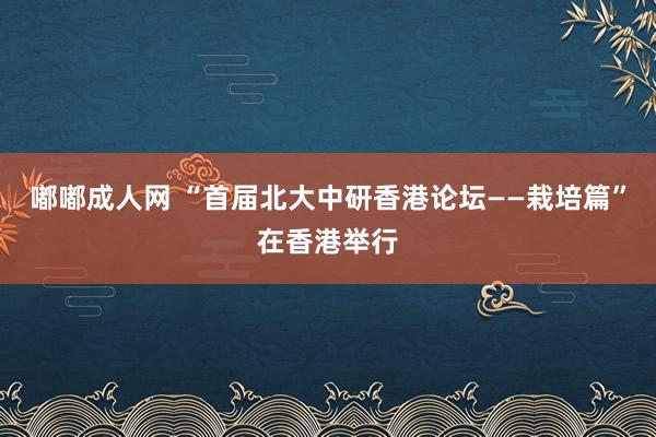 嘟嘟成人网 “首届北大中研香港论坛——栽培篇”在香港举行