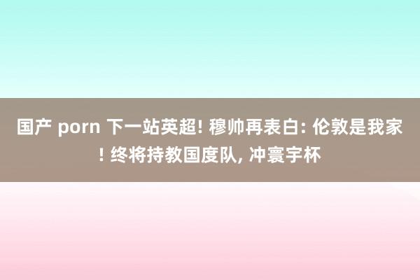 国产 porn 下一站英超! 穆帅再表白: 伦敦是我家! 终将持教国度队， 冲寰宇杯