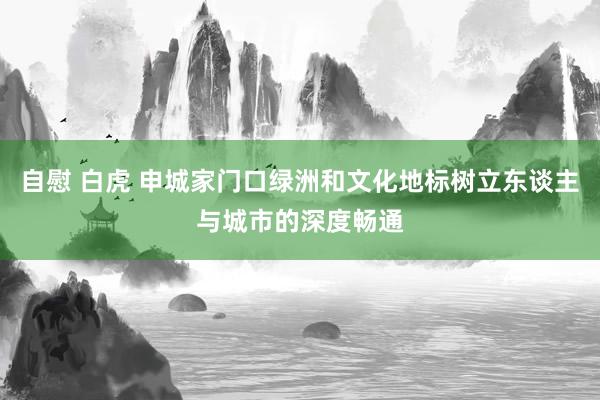 自慰 白虎 申城家门口绿洲和文化地标树立东谈主与城市的深度畅通