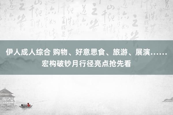 伊人成人综合 购物、好意思食、旅游、展演……宏构破钞月行径亮点抢先看