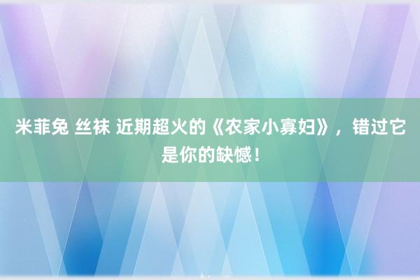 米菲兔 丝袜 近期超火的《农家小寡妇》，错过它是你的缺憾！