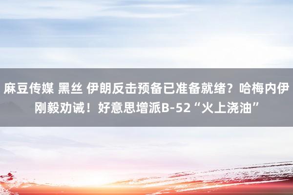 麻豆传媒 黑丝 伊朗反击预备已准备就绪？哈梅内伊刚毅劝诫！好意思增派B-52“火上浇油”