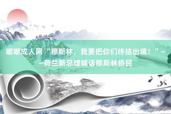 嘟嘟成人网 “穆斯林，我要把你们终结出境！”——荷兰新总理喊话穆斯林侨民