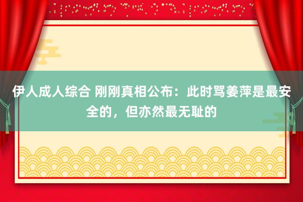 伊人成人综合 刚刚真相公布：此时骂姜萍是最安全的，但亦然最无耻的