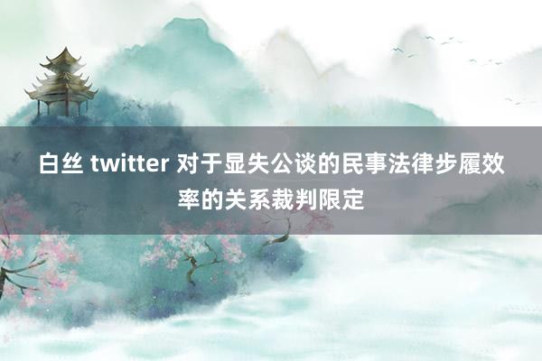 白丝 twitter 对于显失公谈的民事法律步履效率的关系裁判限定