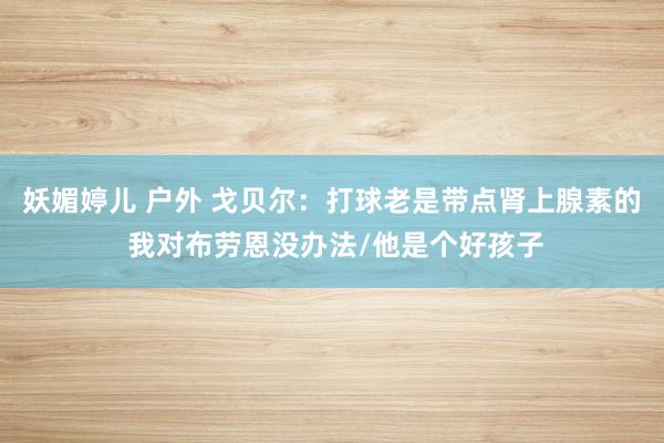 妖媚婷儿 户外 戈贝尔：打球老是带点肾上腺素的 我对布劳恩没办法/他是个好孩子