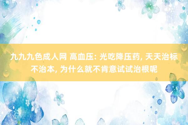 九九九色成人网 高血压: 光吃降压药， 天天治标不治本， 为什么就不肯意试试治根呢