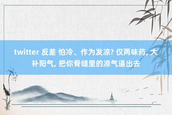 twitter 反差 怕冷、作为发凉? 仅两味药， 大补阳气， 把你骨缝里的凉气逼出去