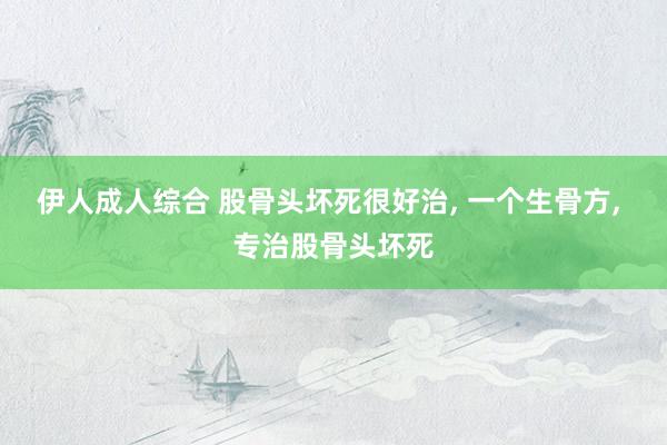 伊人成人综合 股骨头坏死很好治， 一个生骨方， 专治股骨头坏死