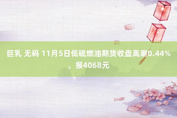 巨乳 无码 11月5日低硫燃油期货收盘高潮0.44%，报4068元