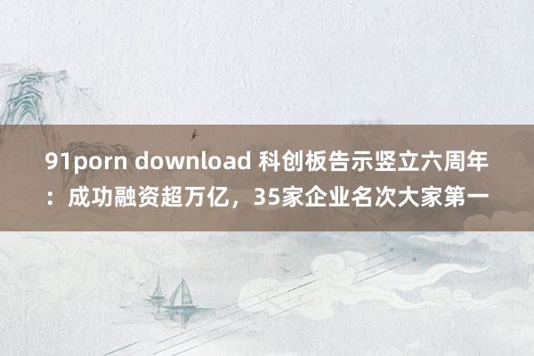 91porn download 科创板告示竖立六周年：成功融资超万亿，35家企业名次大家第一