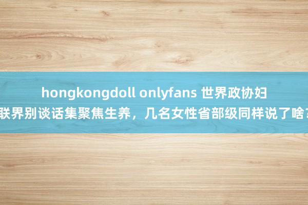 hongkongdoll onlyfans 世界政协妇联界别谈话集聚焦生养，几名女性省部级同样说了啥？