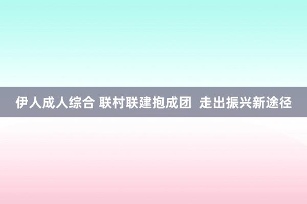 伊人成人综合 联村联建抱成团  走出振兴新途径