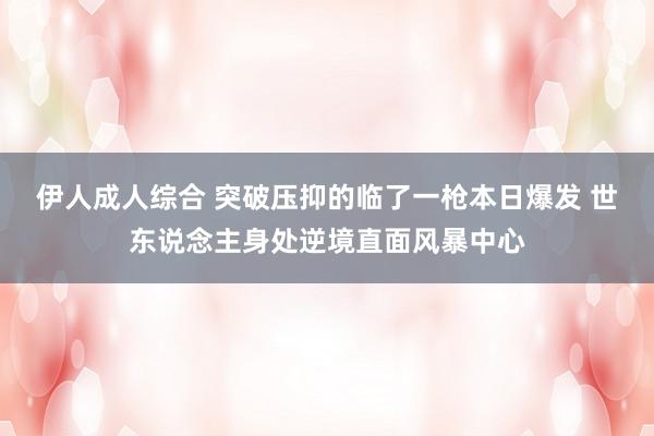 伊人成人综合 突破压抑的临了一枪本日爆发 世东说念主身处逆境直面风暴中心