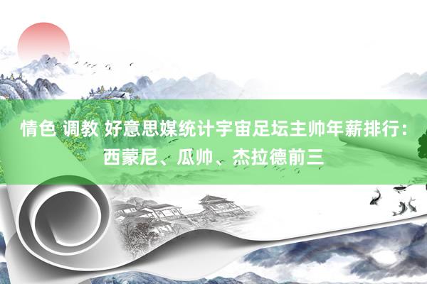 情色 调教 好意思媒统计宇宙足坛主帅年薪排行：西蒙尼、瓜帅、杰拉德前三