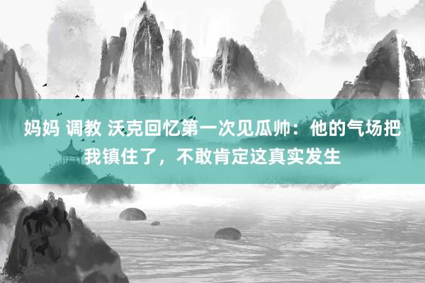 妈妈 调教 沃克回忆第一次见瓜帅：他的气场把我镇住了，不敢肯定这真实发生