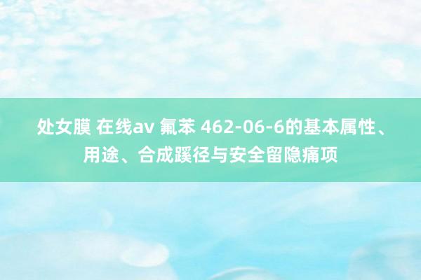 处女膜 在线av 氟苯 462-06-6的基本属性、用途、合成蹊径与安全留隐痛项