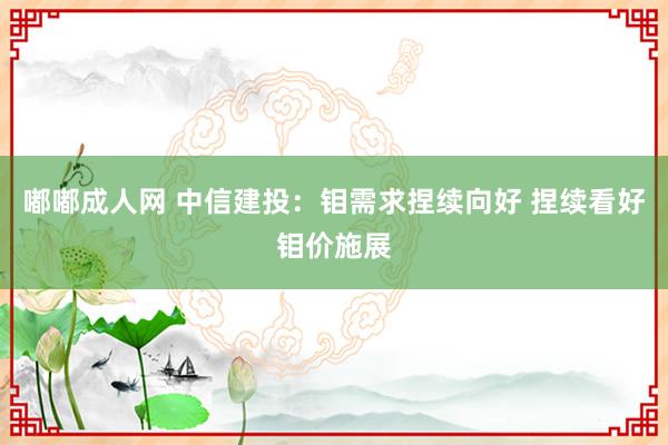 嘟嘟成人网 中信建投：钼需求捏续向好 捏续看好钼价施展