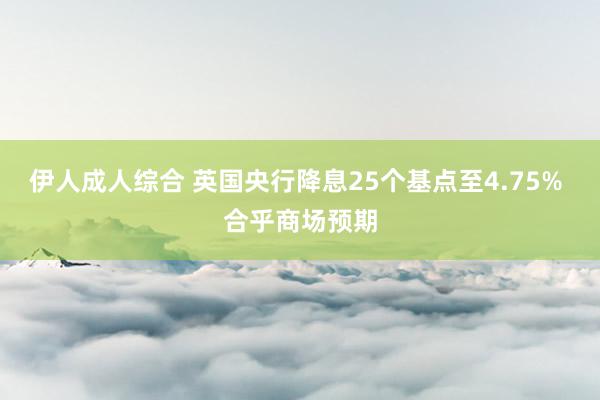 伊人成人综合 英国央行降息25个基点至4.75% 合乎商场预期