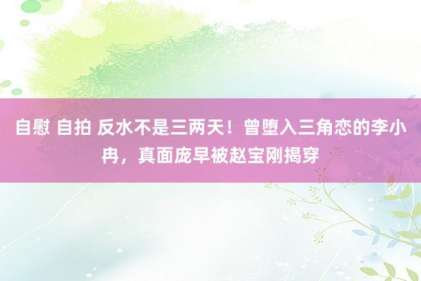 自慰 自拍 反水不是三两天！曾堕入三角恋的李小冉，真面庞早被赵宝刚揭穿