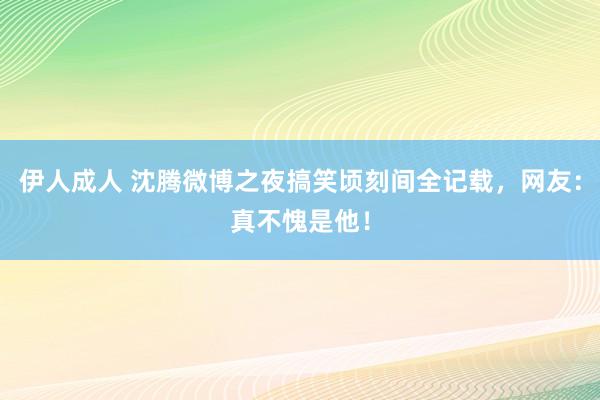 伊人成人 沈腾微博之夜搞笑顷刻间全记载，网友：真不愧是他！