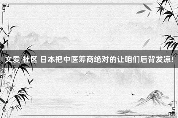 文爱 社区 日本把中医筹商绝对的让咱们后背发凉!