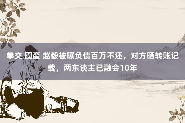 拳交 國產 赵毅被曝负债百万不还，对方晒转账记载，两东谈主已融会10年