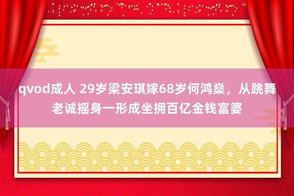 qvod成人 29岁梁安琪嫁68岁何鸿燊，从跳舞老诚摇身一形成坐拥百亿金钱富婆