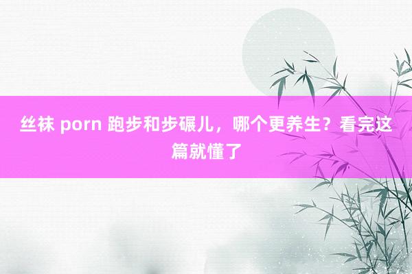 丝袜 porn 跑步和步碾儿，哪个更养生？看完这篇就懂了