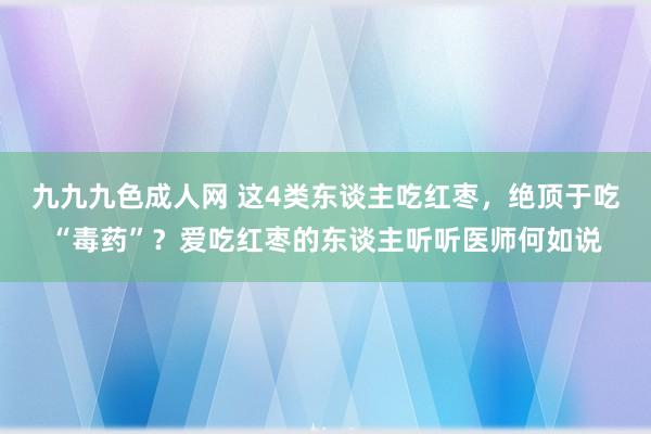 九九九色成人网 这4类东谈主吃红枣，绝顶于吃“毒药”？爱吃红枣的东谈主听听医师何如说