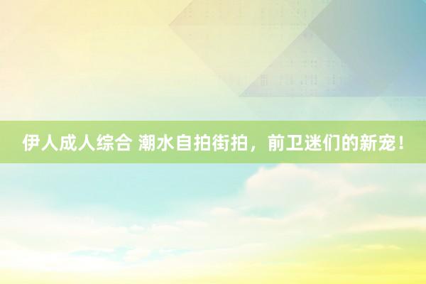 伊人成人综合 潮水自拍街拍，前卫迷们的新宠！