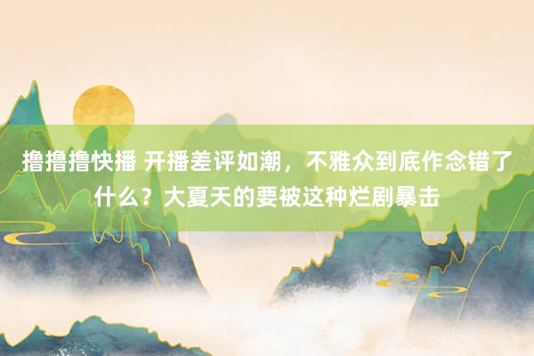 撸撸撸快播 开播差评如潮，不雅众到底作念错了什么？大夏天的要被这种烂剧暴击
