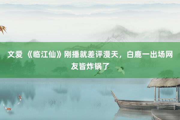 文爱 《临江仙》刚播就差评漫天，白鹿一出场网友皆炸锅了